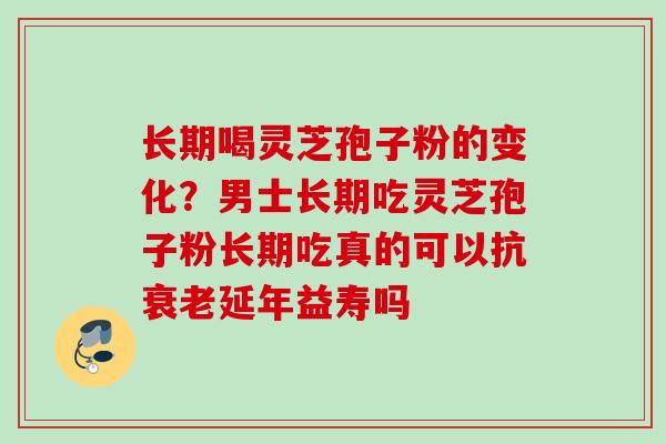 长期喝灵芝孢子粉的变化？男士长期吃灵芝孢子粉长期吃真的可以抗衰老延年益寿吗