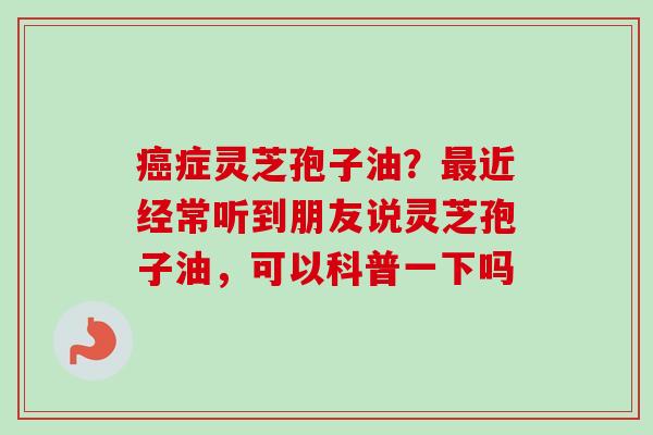 癌症灵芝孢子油？最近经常听到朋友说灵芝孢子油，可以科普一下吗