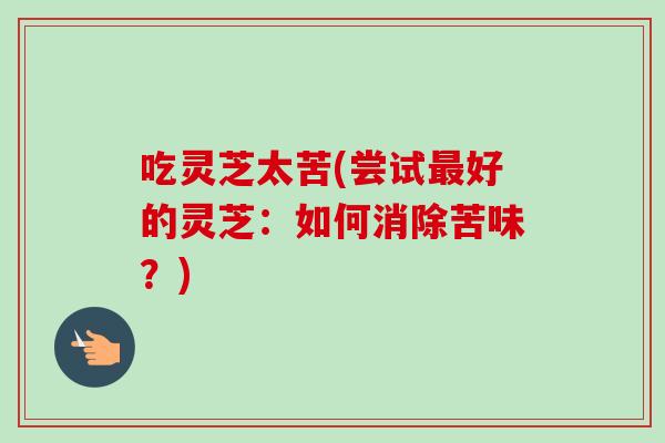 吃灵芝太苦(尝试最好的灵芝：如何消除苦味？)