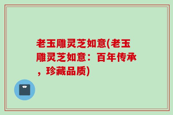 老玉雕灵芝如意(老玉雕灵芝如意：百年传承，珍藏品质)
