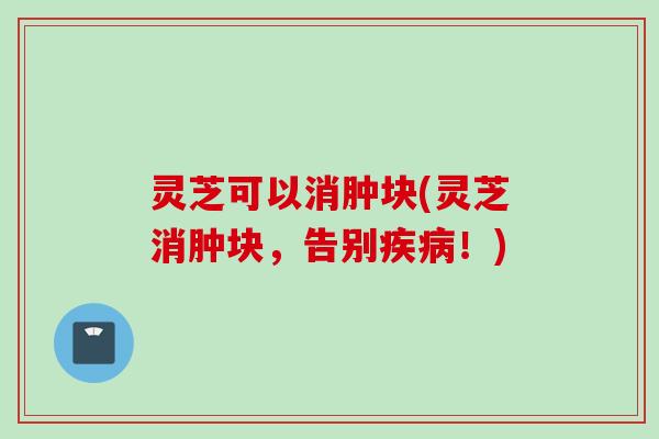灵芝可以消肿块(灵芝消肿块，告别疾病！)