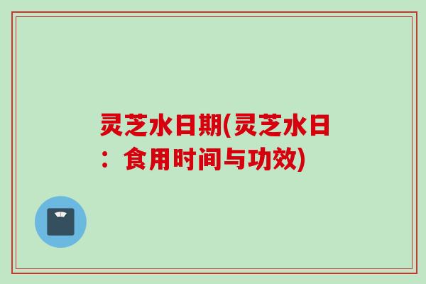 灵芝水日期(灵芝水日：食用时间与功效)