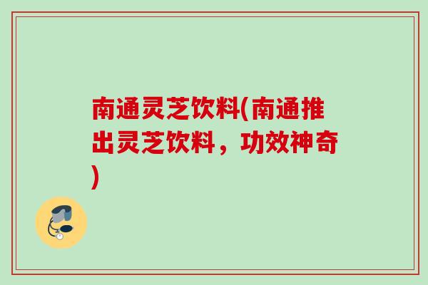 南通灵芝饮料(南通推出灵芝饮料，功效神奇)