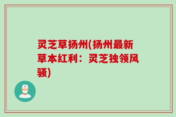 灵芝草扬州(扬州最新草本红利：灵芝独领风骚)