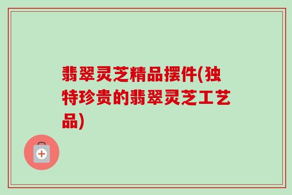 翡翠灵芝精品摆件(独特珍贵的翡翠灵芝工艺品)