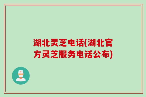 湖北灵芝电话(湖北官方灵芝服务电话公布)