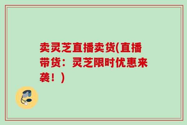 卖灵芝直播卖货(直播带货：灵芝限时优惠来袭！)