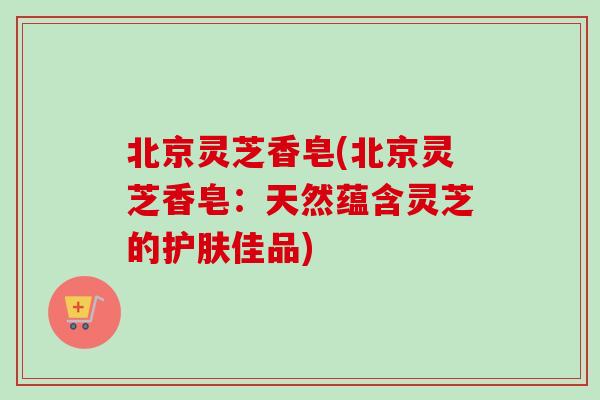 北京灵芝香皂(北京灵芝香皂：天然蕴含灵芝的护肤佳品)