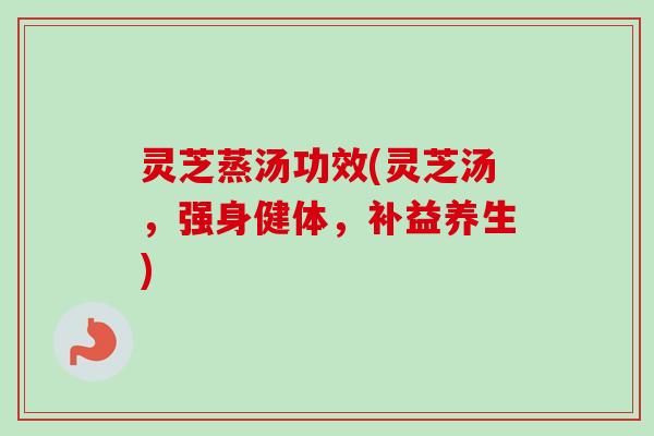 灵芝蒸汤功效(灵芝汤，强身健体，补益养生)