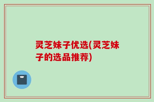 灵芝妹子优选(灵芝妹子的选品推荐)