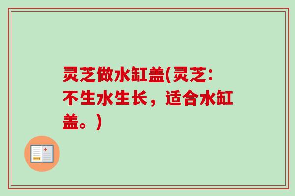 灵芝做水缸盖(灵芝：不生水生长，适合水缸盖。)