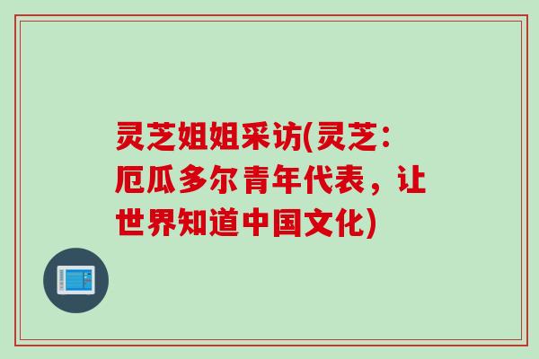 灵芝姐姐采访(灵芝:厄瓜多尔青年代表,让世界知道中国文化) 灵芝姐姐采访(灵芝:厄瓜多尔青年代表,让世界知道中国文化)