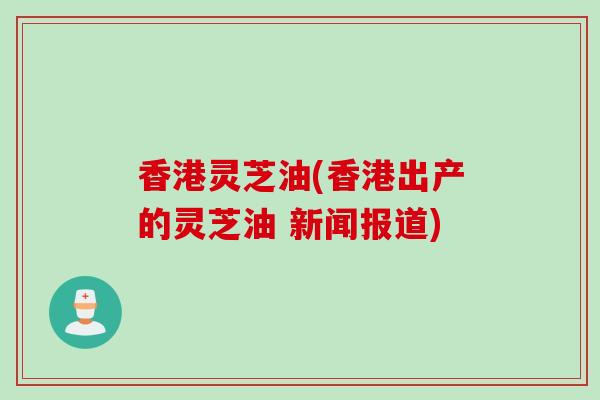 香港灵芝油(香港出产的灵芝油 新闻报道)
