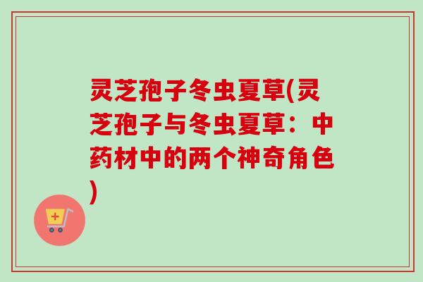 灵芝孢子冬虫夏草(灵芝孢子与冬虫夏草：中药材中的两个神奇角色)