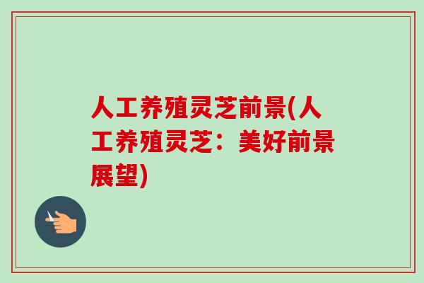 人工养殖灵芝前景(人工养殖灵芝：美好前景展望)