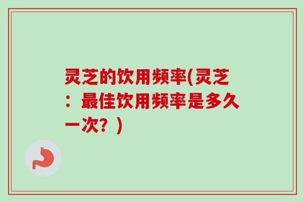灵芝的饮用频率(灵芝：最佳饮用频率是多久一次？)