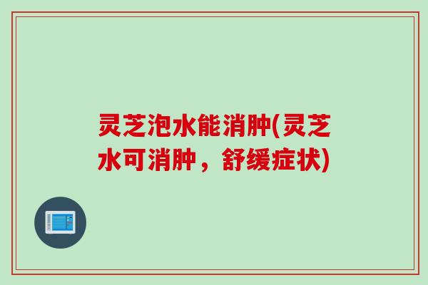 灵芝泡水能消肿(灵芝水可消肿，舒缓症状)