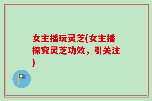 女主播玩灵芝(女主播探究灵芝功效，引关注)