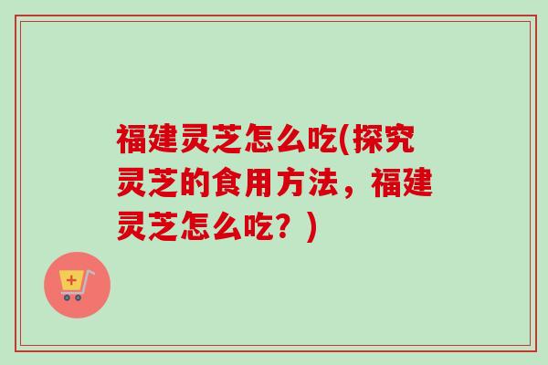 福建灵芝怎么吃(探究灵芝的食用方法，福建灵芝怎么吃？)