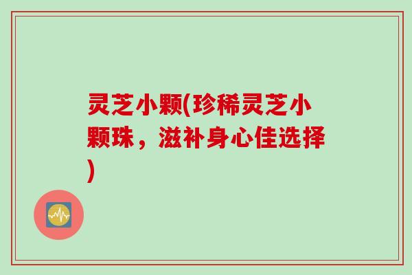 灵芝小颗(珍稀灵芝小颗珠，滋补身心佳选择)