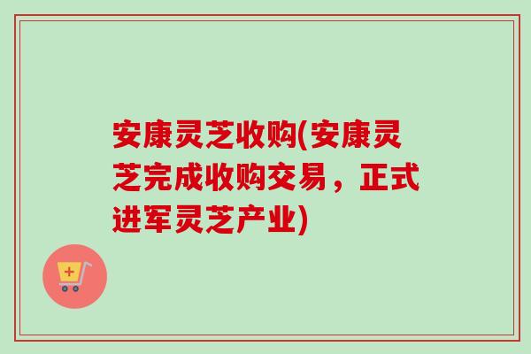 安康灵芝收购(安康灵芝完成收购交易，正式进军灵芝产业)