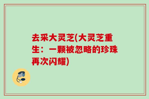 去采大灵芝(大灵芝重生：一颗被忽略的珍珠再次闪耀)