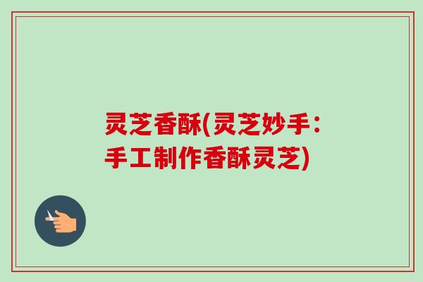 灵芝香酥(灵芝妙手：手工制作香酥灵芝)