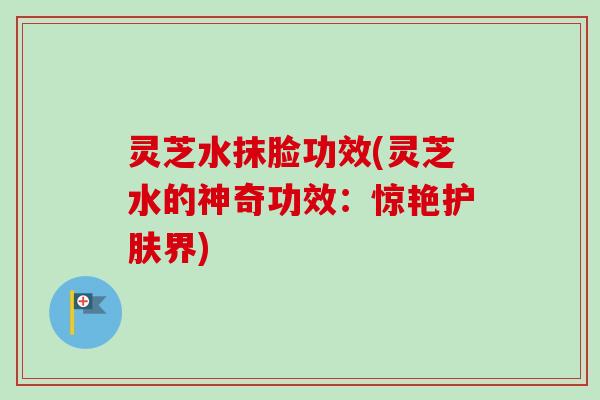 灵芝水抹脸功效(灵芝水的神奇功效:惊艳护肤界) 灵芝水抹脸功效(灵芝水的神奇功效:惊艳护肤界)