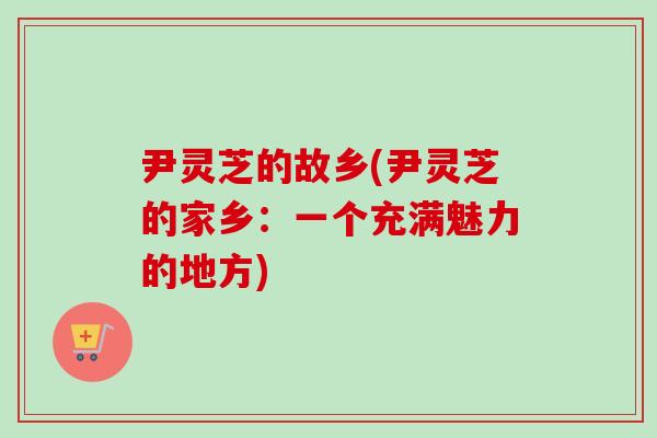 尹灵芝的故乡(尹灵芝的家乡：一个充满魅力的地方)