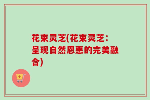 花束灵芝(花束灵芝：呈现自然恩惠的完美融合)