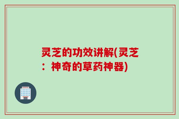 灵芝的功效讲解(灵芝：神奇的草药神器)