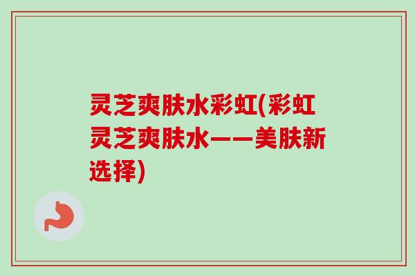 灵芝爽肤水彩虹(彩虹灵芝爽肤水——美肤新选择)