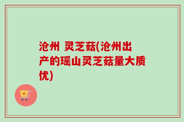 沧州 灵芝菇(沧州出产的瑶山灵芝菇量大质优)