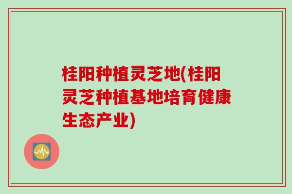 桂阳种植灵芝地(桂阳灵芝种植基地培育健康生态产业)