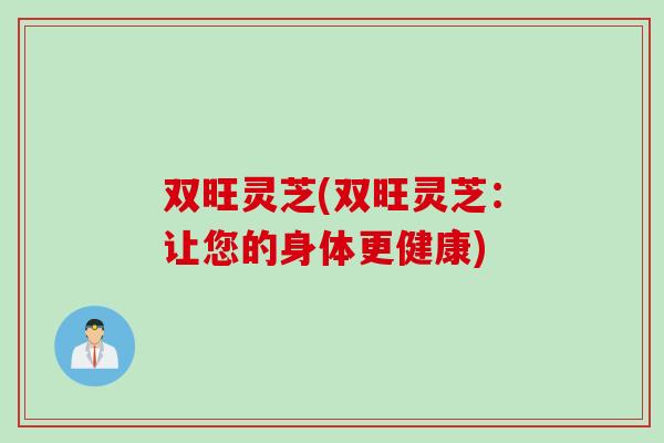 双旺灵芝(双旺灵芝：让您的身体更健康)