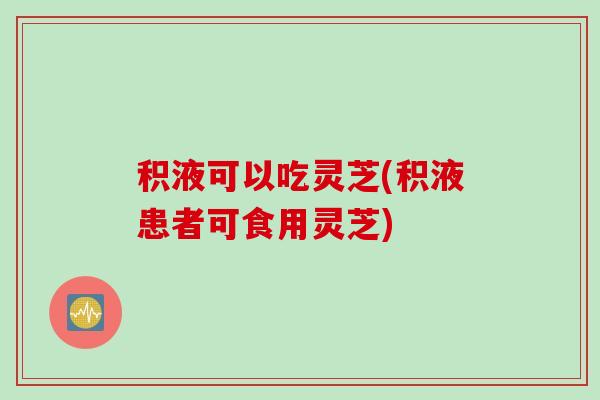 积液可以吃灵芝(积液患者可食用灵芝)
