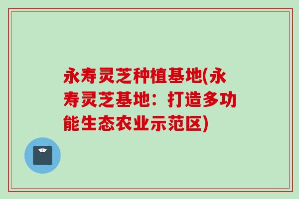 永寿灵芝种植基地(永寿灵芝基地：打造多功能生态农业示范区)
