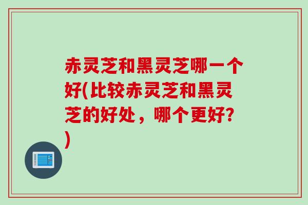 赤灵芝和黑灵芝哪一个好(比较赤灵芝和黑灵芝的好处，哪个更好？)
