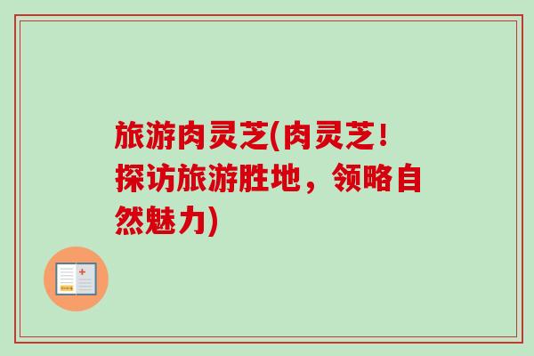 旅游肉灵芝(肉灵芝!探访旅游胜地,领略自然魅力) 旅游肉灵芝(肉灵芝!探访旅游胜地,领略自然魅力)
