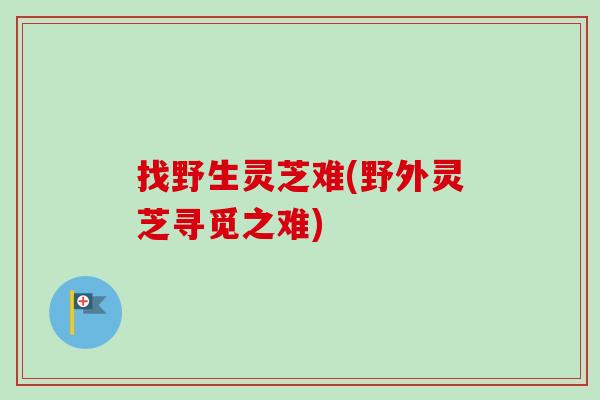 找野生灵芝难(野外灵芝寻觅之难)