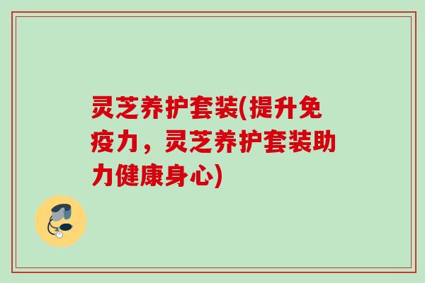 灵芝养护套装(提升免疫力，灵芝养护套装助力健康身心)