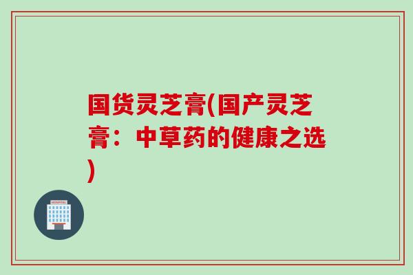 国货灵芝膏(国产灵芝膏：中草药的健康之选)