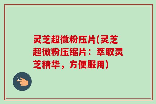灵芝超微粉压片(灵芝超微粉压缩片：萃取灵芝精华，方便服用)