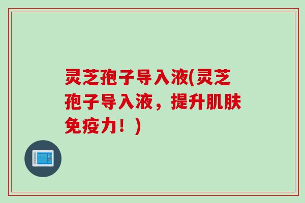 灵芝孢子导入液(灵芝孢子导入液，提升肌肤免疫力！)