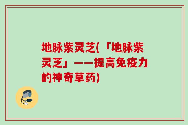 地脉紫灵芝(「地脉紫灵芝」——提高免疫力的神奇草药) 地脉紫灵芝(「地脉紫灵芝」——提高免疫力的神奇草药)
