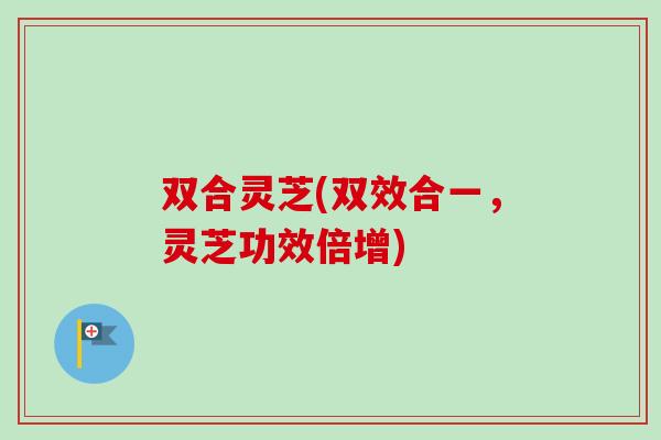 双合灵芝(双效合一，灵芝功效倍增)