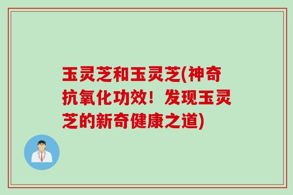 玉灵芝和玉灵芝(神奇抗氧化功效！发现玉灵芝的新奇健康之道)