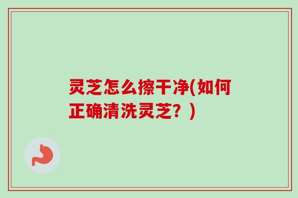 灵芝怎么擦干净(如何正确清洗灵芝？)