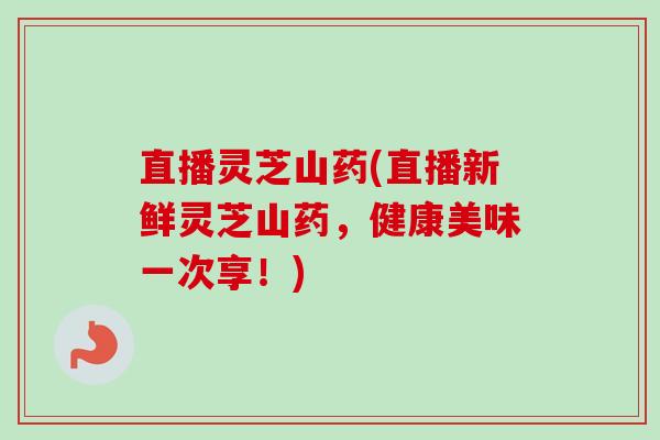 直播灵芝山药(直播新鲜灵芝山药，健康美味一次享！)