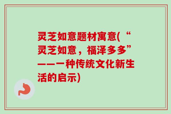 灵芝如意题材寓意(“灵芝如意,福泽多多”——一种传统文化新生活的启示) 灵芝如意题材寓意(“灵芝如意,福泽多多”——一种传统文化新生活的启示)